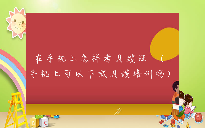 在手机上怎样考月嫂证 (手机上可以下载月嫂培训吗)